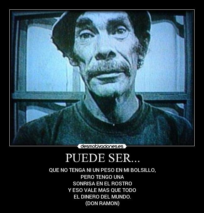 PUEDE SER... - QUE NO TENGA NI UN PESO EN MI BOLSILLO,
PERO TENGO UNA
SONRISA EN EL ROSTRO
Y ESO VALE MAS QUE TODO
EL DINERO DEL MUNDO.
(DON RAMON)