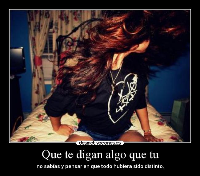 Que te digan algo que tu - no sabías y pensar en que todo hubiera sido distinto.