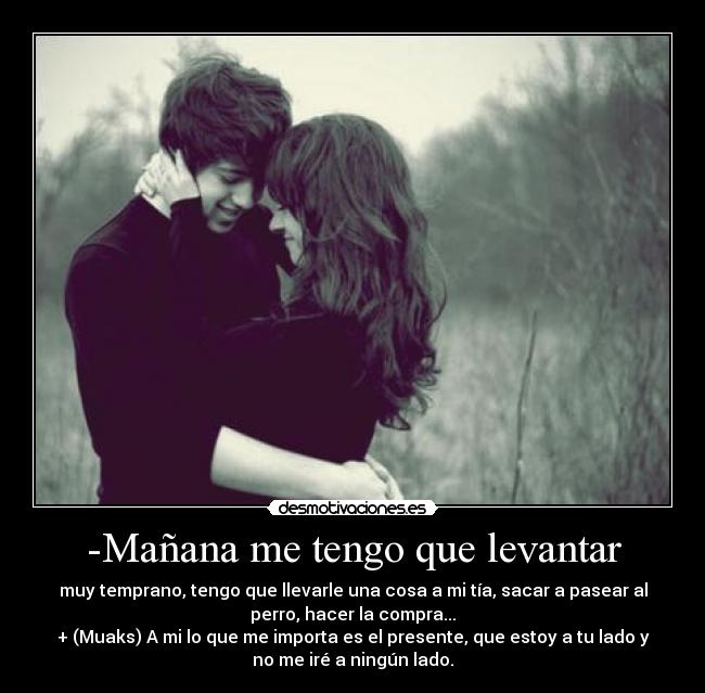 -Mañana me tengo que levantar - muy temprano, tengo que llevarle una cosa a mi tía, sacar a pasear al
perro, hacer la compra...
+ (Muaks) A mi lo que me importa es el presente, que estoy a tu lado y
no me iré a ningún lado.