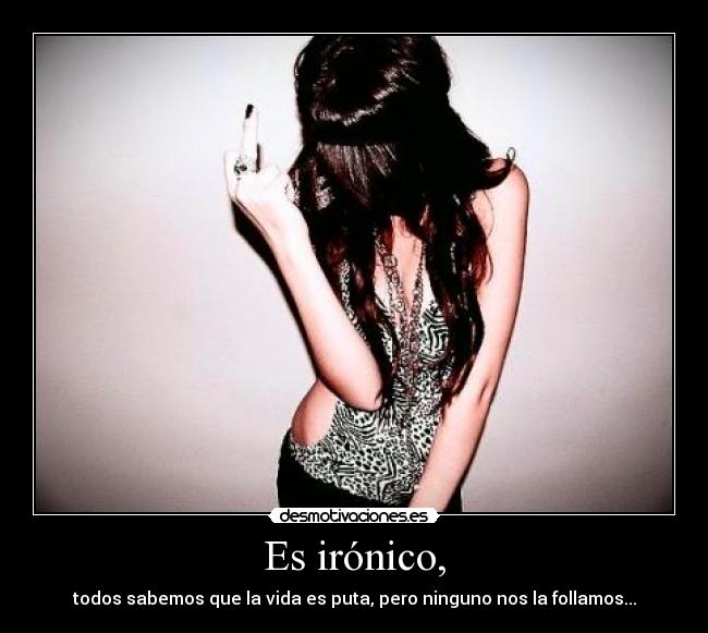 Es irónico, - todos sabemos que la vida es puta, pero ninguno nos la follamos...