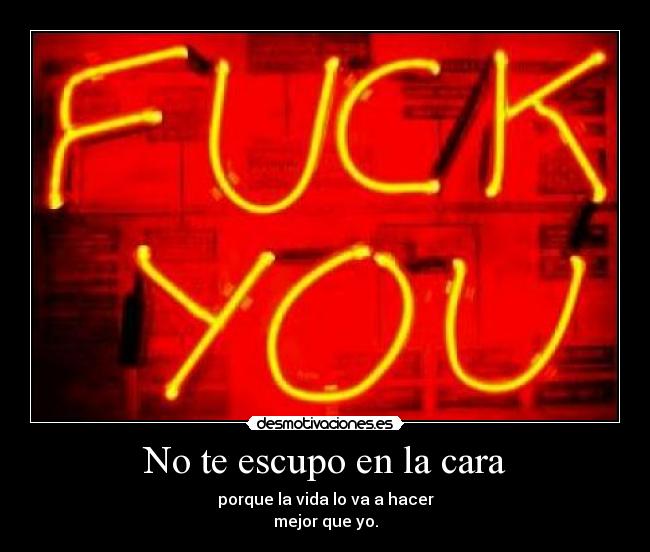 No te escupo en la cara - porque la vida lo va a hacer
mejor que yo.