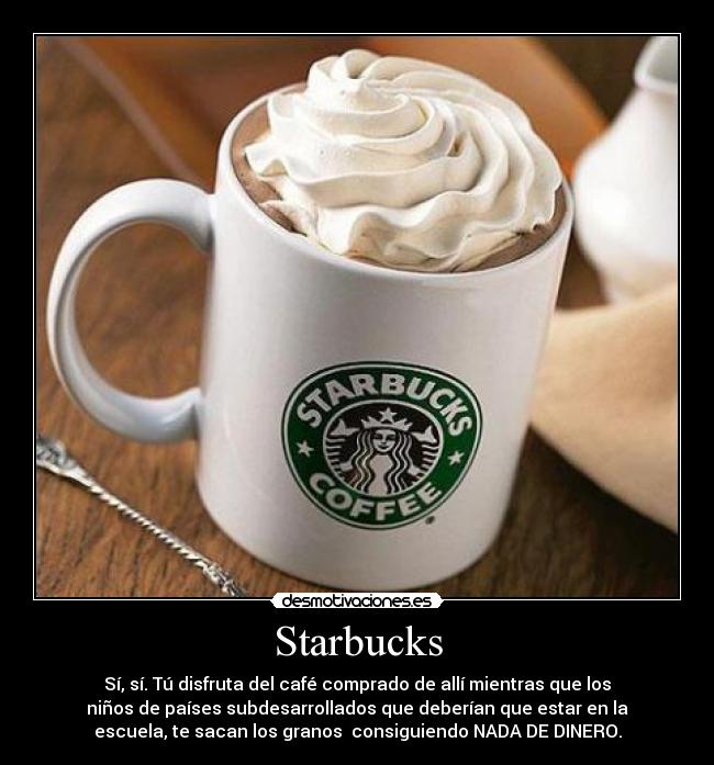 Starbucks - Sí, sí. Tú disfruta del café comprado de allí mientras que los
niños de países subdesarrollados que deberían que estar en la
escuela, te sacan los granos consiguiendo NADA DE DINERO.