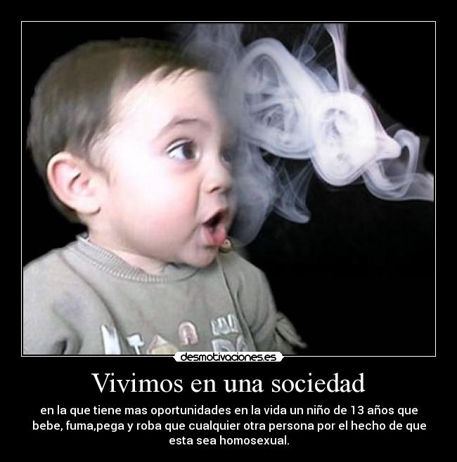 Vivimos en una sociedad - en la que tiene mas oportunidades en la vida un niño de 13 años que
bebe, fuma,pega y roba que cualquier otra persona por el hecho de que
esta sea homosexual.