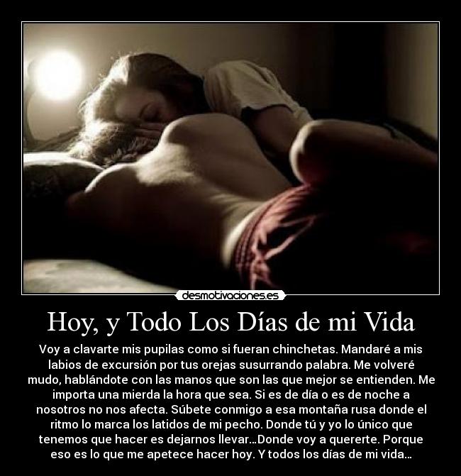 Hoy, y Todo Los Días de mi Vida - Voy a clavarte mis pupilas como si fueran chinchetas. Mandaré a mis
labios de excursión por tus orejas susurrando palabra. Me volveré
mudo, hablándote con las manos que son las que mejor se entienden. Me
importa una mierda la hora que sea. Si es de día o es de noche a
nosotros no nos afecta. Súbete conmigo a esa montaña rusa donde el
ritmo lo marca los latidos de mi pecho. Donde tú y yo lo único que
tenemos que hacer es dejarnos llevar…Donde voy a quererte. Porque
eso es lo que me apetece hacer hoy. Y todos los días de mi vida…