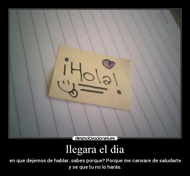 llegara el dia - en que dejemos de hablar..sabes porque? Porque me cansare de saludarte
y se que tu no lo harás.