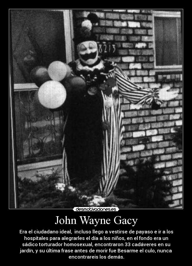 John Wayne Gacy - Era el ciudadano ideal,  incluso llego a vestirse de payaso e ir a los
hospitales para alegrarles el día a los niños, en el fondo era un
sádico torturador homosexual, encontraron 33 cadáveres en su
jardín, y su última frase antes de morir fue Besarme el culo, nunca
encontrareis los demás.