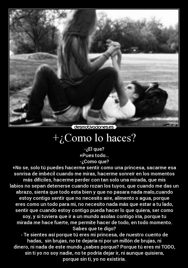 +¿Como lo haces? - -¿El que?
+Pues todo...
-¿Como que?
+No se, solo tú puedes hacerme sentir como una princesa, sacarme esa
sonrisa de imbécil cuando me miras, hacerme sonreír en los momentos
más difíciles, hacerme perder con tan solo una mirada, que mis
labios no sepan detenerse cuando rozan los tuyos, que cuando me das un
abrazo, sienta que todo esta bien y que no pasara nada malo,cuando
estoy contigo sentir que no necesito aire, alimento o agua, porque
eres como un todo para mi, no necesito nada más que estar a tu lado,
sentir que cuando estoy contigo pueda hacer lo que quiera, ser como
soy, y si tuviera que ir a un mundo asolas contigo iría, porque tu
mirada me hace fuerte, me permite hacer de todo, en todo momento.
Sabes que te digo?
- Te sientes así porque tú eres mi princesa, de nuestro cuento de
hadas,  sin brujas, no te dejaría ni por un millón de brujas, ni
dinero, ni nada de este mundo ¿sabes porque? Porque tú eres mi TODO,
sin ti yo no soy nadie, no te podría dejar ir, ni aunque quisiera,
porque sin ti, yo no existiría.