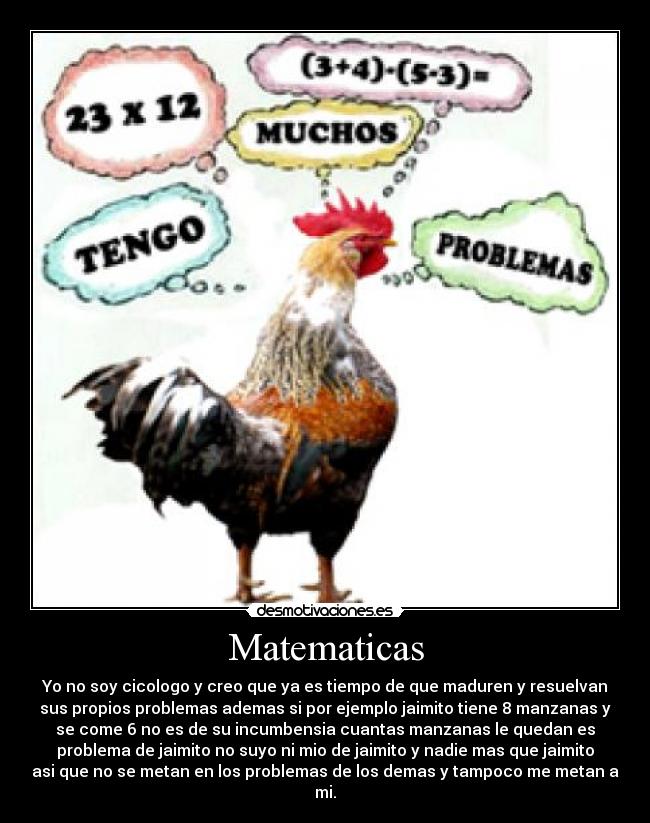 Matematicas - Yo no soy cicologo y creo que ya es tiempo de que maduren y resuelvan
sus propios problemas ademas si por ejemplo jaimito tiene 8 manzanas y
se come 6 no es de su incumbensia cuantas manzanas le quedan es
problema de jaimito no suyo ni mio de jaimito y nadie mas que jaimito
asi que no se metan en los problemas de los demas y tampoco me metan a
mi.