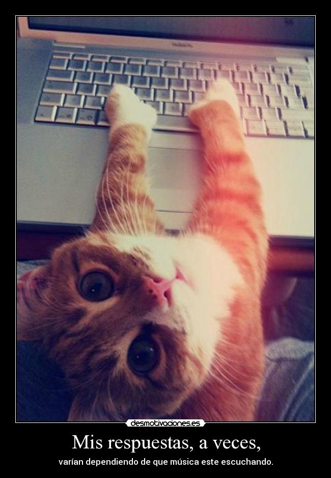 Mis respuestas, a veces, - varían dependiendo de que música este escuchando.