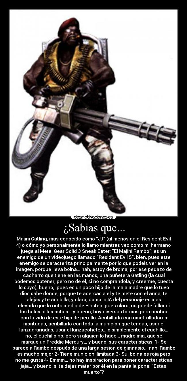 ¿Sabias que... - Majini Gatling, mas conocido como JJ (al menos en el Resident Evil
4) o cómo yo personalmente lo llamo mientras veo como mi hermano
juega al Metal Gear Solid 3 Sneak Eater: El Majini Rambo; es un
enemigo de un videojuego llamado Resident Evil 5, bien, pues este
enemigo se caracteriza principalmente por lo que podeis ver en la
imagen, porque lleva boina... nah, estoy de broma, por ese pedazo de
cacharro que tiene en las manos, una puñetera Gatling (la cual
podemos obtener, pero no de él, si no comprandola, y creerme, cuesta
lo suyo), bueno, pues es un poco hijo de la mala madre que lo tuvo
dios sabe donde, porque te acercas a él y te mete con el arma, te
alejas y te acribilla, y claro, como la IA del personaje es mas
elevada que la nota media de Einstein pues claro, no puede fallar ni
las balas ni las ostias... y bueno, hay diversas formas para acabar
con la vida de este hijo de perrilla: Acribillarlo con ametralladoras
montadas, acribillarlo con toda la municion que tengas, usar el
lanzagranadas, usar el lanzacohetes... o simplemente el cuchillo...
no, el cuchillo no, pero si alguien lo hace... madre mia, que se
marque un Freddie Mercury... y bueno, sus caracteristicas: 1- Se
parece a Rambo después de una larga sesion de gimnasio... nah, Rambo
es mucho mejor 2- Tiene municion ilimitada 3- Su boina es roja pero
no me gusta 4- Emmm... no hay inspiracion para poner caracteristicas
jaja... y bueno, si te dejas matar por él en la pantalla pone: Estas
muerto?