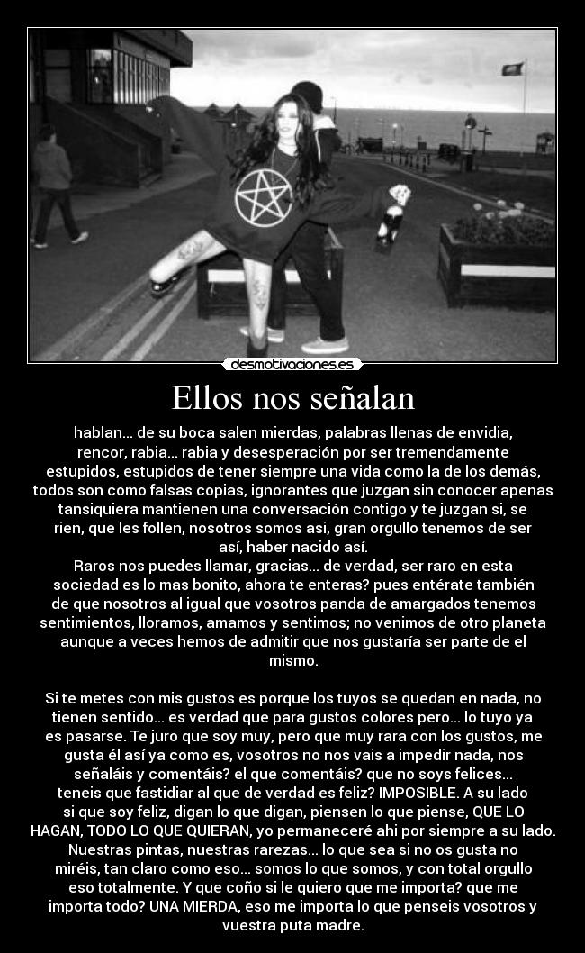 Ellos nos señalan - hablan... de su boca salen mierdas, palabras llenas de envidia,
rencor, rabia... rabia y desesperación por ser tremendamente
estupidos, estupidos de tener siempre una vida como la de los demás,
todos son como falsas copias, ignorantes que juzgan sin conocer apenas
tansiquiera mantienen una conversación contigo y te juzgan si, se
rien, que les follen, nosotros somos asi, gran orgullo tenemos de ser
así, haber nacido así.
Raros nos puedes llamar, gracias... de verdad, ser raro en esta
sociedad es lo mas bonito, ahora te enteras? pues entérate también
de que nosotros al igual que vosotros panda de amargados tenemos
sentimientos, lloramos, amamos y sentimos; no venimos de otro planeta
aunque a veces hemos de admitir que nos gustaría ser parte de el
mismo.

Si te metes con mis gustos es porque los tuyos se quedan en nada, no
tienen sentido... es verdad que para gustos colores pero... lo tuyo ya
es pasarse. Te juro que soy muy, pero que muy rara con los gustos, me
gusta él así ya como es, vosotros no nos vais a impedir nada, nos
señaláis y comentáis? el que comentáis? que no soys felices...
teneis que fastidiar al que de verdad es feliz? IMPOSIBLE. A su lado
si que soy feliz, digan lo que digan, piensen lo que piense, QUE LO
HAGAN, TODO LO QUE QUIERAN, yo permaneceré ahi por siempre a su lado.
Nuestras pintas, nuestras rarezas... lo que sea si no os gusta no
miréis, tan claro como eso... somos lo que somos, y con total orgullo
eso totalmente. Y que coño si le quiero que me importa? que me
importa todo? UNA MIERDA, eso me importa lo que penseis vosotros y
vuestra puta madre.