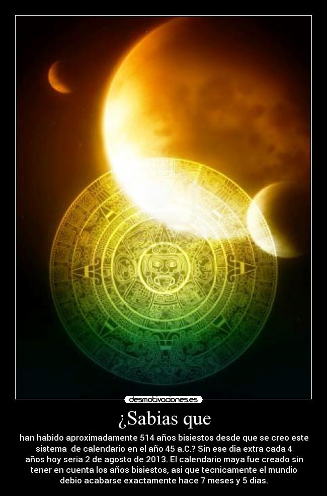 ¿Sabias que - han habido aproximadamente 514 años bisiestos desde que se creo este
sistema de calendario en el año 45 a.C.? Sin ese dia extra cada 4
años hoy seria 2 de agosto de 2013. El calendario maya fue creado sin
tener en cuenta los años bisiestos, asi que tecnicamente el mundio
debio acabarse exactamente hace 7 meses y 5 dias.