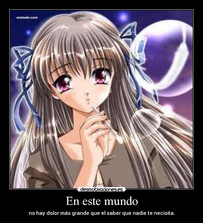 En este mundo - no hay dolor más grande que el saber que nadie te necisita.