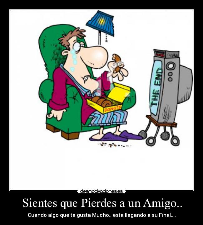 Sientes que Pierdes a un Amigo.. - Cuando algo que te gusta Mucho.. esta llegando a su Final....