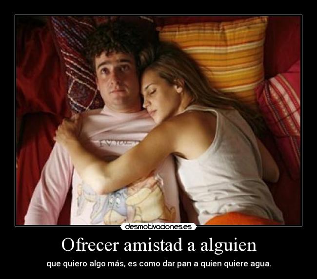 Ofrecer amistad a alguien - que quiero algo más, es como dar pan a quien quiere agua.