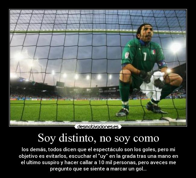 Soy distinto, no soy como - los demás, todos dicen que el espectáculo son los goles, pero mi
objetivo es evitarlos, escuchar el uy en la grada tras una mano en
el ultimo suspiro y hacer callar a 10 mil personas, pero aveces me
pregunto que se siente a marcar un gol...