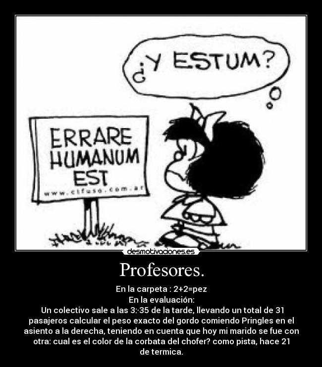 Profesores. - En la carpeta : 2+2=pez
En la evaluación:
Un colectivo sale a las 3:·35 de la tarde, llevando un total de 31
pasajeros calcular el peso exacto del gordo comiendo Pringles en el
asiento a la derecha, teniendo en cuenta que hoy mi marido se fue con
otra: cual es el color de la corbata del chofer? como pista, hace 21
de termica.