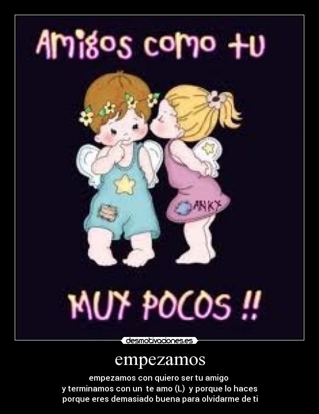 empezamos - empezamos con quiero ser tu amigo 
y terminamos con un  te amo (L)  y porque lo haces
porque eres demasiado buena para olvidarme de ti