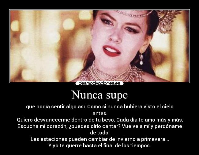 Nunca supe - que podía sentir algo así. Como si nunca hubiera visto el cielo antes.
Quiero desvanecerme dentro de tu beso. Cada día te amo más y más.
Escucha mi corazón, ¿puedes oírlo cantar? Vuelve a mí y perdóname de todo.
Las estaciones pueden cambiar de invierno a primavera...
Y yo te querré hasta el final de los tiempos.