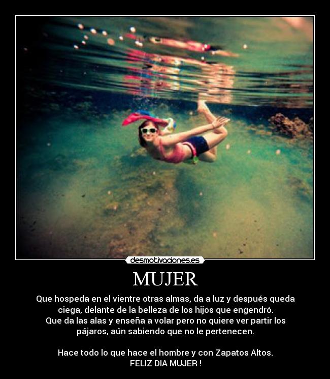 MUJER - Que hospeda en el vientre otras almas, da a luz y después queda
ciega, delante de la belleza de los hijos que engendró.
Que da las alas y enseña a volar pero no quiere ver partir los
pájaros, aún sabiendo que no le pertenecen.

Hace todo lo que hace el hombre y con Zapatos Altos.
FELIZ DIA MUJER !