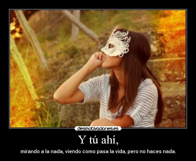 Y tú ahí, - mirando a la nada, viendo como pasa la vida, pero no haces nada.