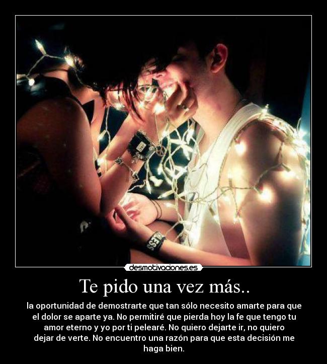 Te pido una vez más.. - la oportunidad de demostrarte que tan sólo necesito amarte para que
el dolor se aparte ya. No permitiré que pierda hoy la fe que tengo tu
amor eterno y yo por ti pelearé. No quiero dejarte ir, no quiero
dejar de verte. No encuentro una razón para que esta decisión me
haga bien.