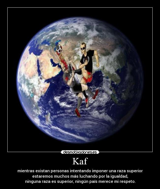 Kaf - mientras existan personas intentando imponer una raza superior
estaremos muchos más luchando por la igualdad,
ninguna raza es superior, ningún país merece mi respeto.