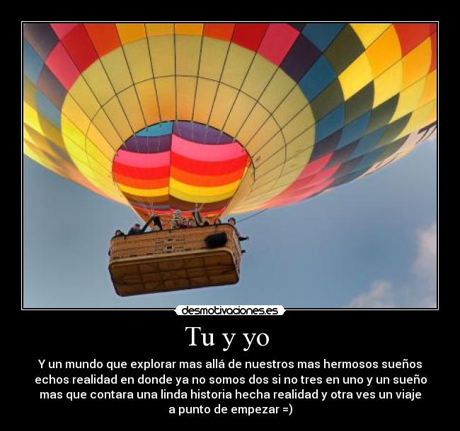 Tu y yo - Y un mundo que explorar mas allá de nuestros mas hermosos sueños
echos realidad en donde ya no somos dos si no tres en uno y un sueño
mas que contara una linda historia hecha realidad y otra ves un viaje
a punto de empezar =)