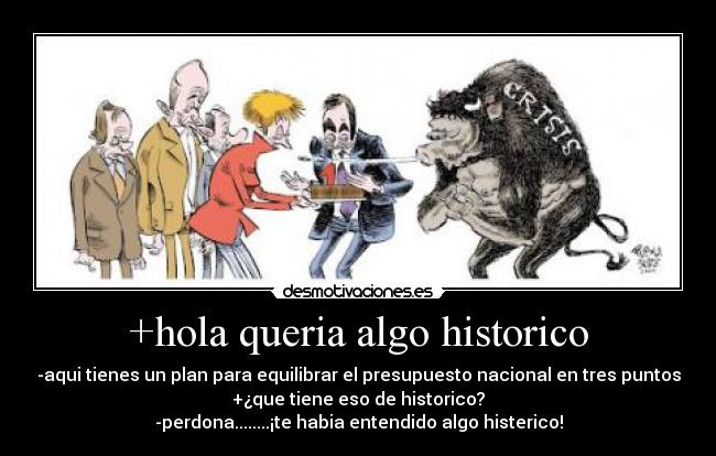 +hola queria algo historico - -aqui tienes un plan para equilibrar el presupuesto nacional en tres puntos
+¿que tiene eso de historico?
-perdona........¡te habia entendido algo histerico!