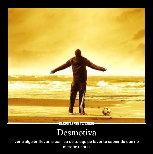 Desmotiva - ver a alguien llevar la camisa de tu equipo favorito sabiendo que no merece usarla.