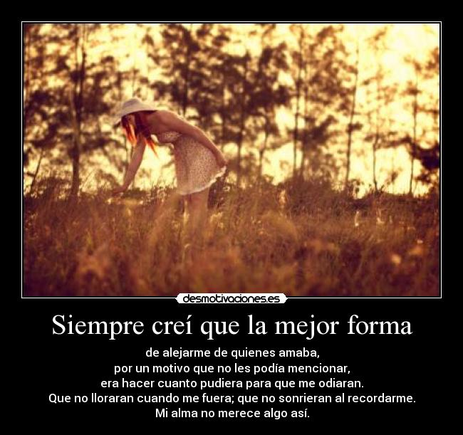 Siempre creí que la mejor forma - de alejarme de quienes amaba,
por un motivo que no les podía mencionar,
era hacer cuanto pudiera para que me odiaran.
Que no lloraran cuando me fuera; que no sonrieran al recordarme.
Mi alma no merece algo así.