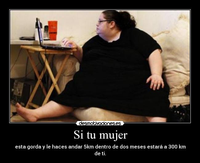Si tu mujer - esta gorda y le haces andar 5km dentro de dos meses estará a 300 km de ti.
