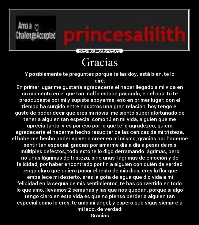 Gracias - Y posiblemente te preguntes porque te las doy, está bien, te lo
diré:
En primer lugar me gustaría agradecerte el haber llegado a mi vida en
un momento en el que tan mal lo estaba pasando, en el cual tú te
preocupaste por mí y supiste apoyarme, eso en primer lugar; con el
tiempo ha surgido entre nosotros una gran relación, hoy tengo el
gusto de poder decir que eres mi novia, me siento super afortunado de
tener a alguien tan especial como tú en mi vida, alguien que me
aprecia tanto, y es por eso por lo que te lo agradezco, quiero
agradecerte el haberme hecho resucitar de las cenizas de mi tristeza,
el haberme hecho poder volver a creer en mi mismo, gracias por hacerme
sentir tan especial, gracias por amarme día a día a pesar de mis
múltiples defectos, todo esto te lo digo derramando lágrimas, pero
no unas lágrimas de tristeza, sino unas lágrimas de emoción y de
felicidad, por haber encontrado por fin a alguien con quién de verdad
tengo claro que quiero pasar el resto de mis días, eres la flor que
embellece mi desierto, eres la gota de agua que dio vida a mi
felicidad en la sequía de mis sentimientos, te has convertido en todo
lo que amo, llevamos 2 semanas y las que nos quedan, porque si algo
tengo claro en esta vida es que no pienso perder a alguien tan
especial como lo eres, te amo mi ángel, y espero que sigas siempre a
mi lado, de verdad:
Gracias