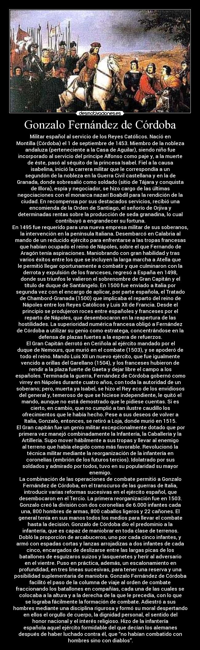Gonzalo Fernández de Córdoba - Militar español al servicio de los Reyes Católicos. Nació en
Montilla (Córdoba) el 1 de septiembre de 1453. Miembro de la nobleza
andaluza (perteneciente a la Casa de Aguilar), siendo niño fue
incorporado al servicio del príncipe Alfonso como paje y, a la muerte
de éste, pasó al séquito de la princesa Isabel. Fiel a la causa
isabelina, inició la carrera militar que le correspondía a un
segundón de la nobleza en la Guerra Civil castellana y en la de
Granada, donde sobresalió como soldado (sitio de Tájara y conquista
de Illora), espía y negociador, se hizo cargo de las últimas
negociaciones con el monarca nazarí Boabdil para la rendición de la
ciudad. En recompensa por sus destacados servicios, recibió una
encomienda de la Orden de Santiago, el señorío de Orjiva y
determinadas rentas sobre la producción de seda granadina, lo cual
contribuyó a engrandecer su fortuna.
En 1495 fue requerido para una nueva empresa militar de sus soberanos,
la intervención en la península Italiana. Desembarcó en Calabria al
mando de un reducido ejército para enfrentarse a las tropas francesas
que habían ocupado el reino de Nápoles, sobre el que Fernando de
Aragón tenía aspiraciones. Maniobrando con gran habilidad y tras
varios éxitos entre los que se incluyen la larga marcha a Atella que
le permitió llegar oportunamente a combatir y que culminaron con la
derrota y expulsión de los franceses, regresó a España en 1498,
donde sus triunfos le valieron el sobrenombre de Gran Capitán y el
título de duque de Santángelo. En 1500 fue enviado a Italia por
segunda vez con el encargo de aplicar, por parte española, el Tratado
de Chambord-Granada (1500) que implicaba el reparto del reino de
Nápoles entre los Reyes Católicos y Luis XII de Francia. Desde el
principio se produjeron roces entre españoles y franceses por el
reparto de Nápoles, que desembocaron en la reapertura de las
hostilidades. La superioridad numérica francesa obligó a Fernández
de Córdoba a utilizar su genio como estratega, concentrándose en la
defensa de plazas fuertes a la espera de refuerzos.
 El Gran Capitán derrotó en Ceriñola al ejército mandado por el
duque de Nemours, que murió en el combate (1503), y se apoderó de
todo el reino. Mando Luis XII un nuevo ejército, que fue igualmente
vencido a orillas del Garellano (1504), y los franceses hubieron de
rendir a la plaza fuerte de Gaeta y dejar libre el campo a los
españoles. Terminada la guerra, Fernández de Córdoba gobernó como
virrey en Nápoles durante cuatro años, con toda la autoridad de un
soberano; pero, muerta ya Isabel, se hizo el Rey eco de los envidiosos
del general y, temeroso de que se hiciese independiente, le quitó el
mando, aunque no está demostrado que le pidiese cuentas. Si es
cierto, en cambio, que no cumplió a tan ilustre caudillo los
ofrecimientos que le había hecho. Pese a sus deseos de volver a
Italia, Gonzalo, entonces, se retiró a Loja, donde murió en 1515.
 El Gran capitán fue un genio militar excepcionalmente dotado que por
primera vez manejó combinadamente la Infantería, la Caballería y la
Artillería. Supo mover hábilmente a sus tropas y llevar al enemigo
al terreno que había elegido como más favorable. Revolucionó la
técnica militar mediante la reorganización de la infantería en
coronelías (embrión de los futuros tercios). Idolatrado por sus
soldados y admirado por todos, tuvo en su popularidad su mayor
enemigo.
La combinación de las operaciones de combate permitió a Gonzalo
Fernández de Córdoba, en el transcurso de las guerras de Italia,
introducir varias reformas sucesivas en el ejército español, que
desembocaron en el Tercio. La primera reorganización fue en 1503.
Gonzalo creó la división con dos coronelías de 6.000 infantes cada
una, 800 hombres de armas, 800 caballos ligeros y 22 cañones. El
general tenía en sus manos todos los medios para llevar el combate
hasta la decisión. Gonzalo de Córdoba dio el predominio a la
infantería, que es capaz de maniobrar en toda clase de terrenos.
Dobló la proporción de arcabuceros, uno por cada cinco infantes, y
armó con espadas cortas y lanzas arrojadizas a dos infantes de cada
cinco, encargados de deslizarse entre las largas picas de los
batallones de esguízaros suizos y lasquenetes y herir al adversario
en el vientre. Puso en práctica, además, un escalonamiento en
profundidad, en tres lineas sucesivas, para tener una reserva y una
posibilidad suplementaria de maniobra. Gonzalo Fernández de Córdoba
facilitó el paso de la columna de viaje al orden de combate
fraccionando los batallones en compañías, cada una de las cuales se
colocaba a la altura y a la derecha de la que le precedía, con lo que
se lograba fácilmente la formación de combate. Adiestró a sus
hombres mediante una disciplina rigurosa y formó su moral despertando
en ellos el orgullo de cuerpo, la dignidad personal, el sentido del
honor nacional y el interés religioso. Hizo de la infantería
española aquel ejército formidable del que decían los alemanes
después de haber luchado contra él, que “no habían combatido con
hombres sino con diablos”.