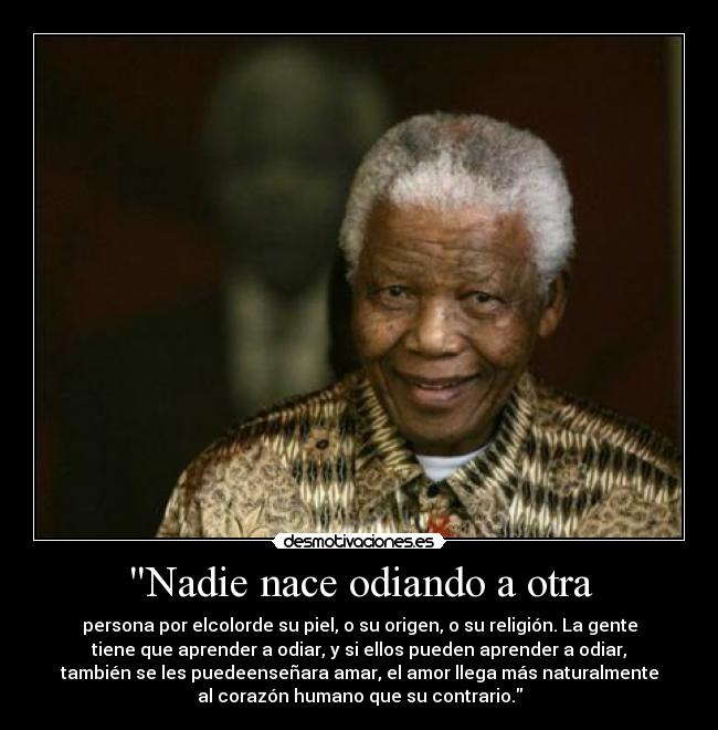 Nadie nace odiando a otra - persona por elcolorde su piel, o su origen, o su religión. La gente
tiene que aprender a odiar, y si ellos pueden aprender a odiar,
también se les puedeenseñara amar, el amor llega más naturalmente
al corazón humano que su contrario.