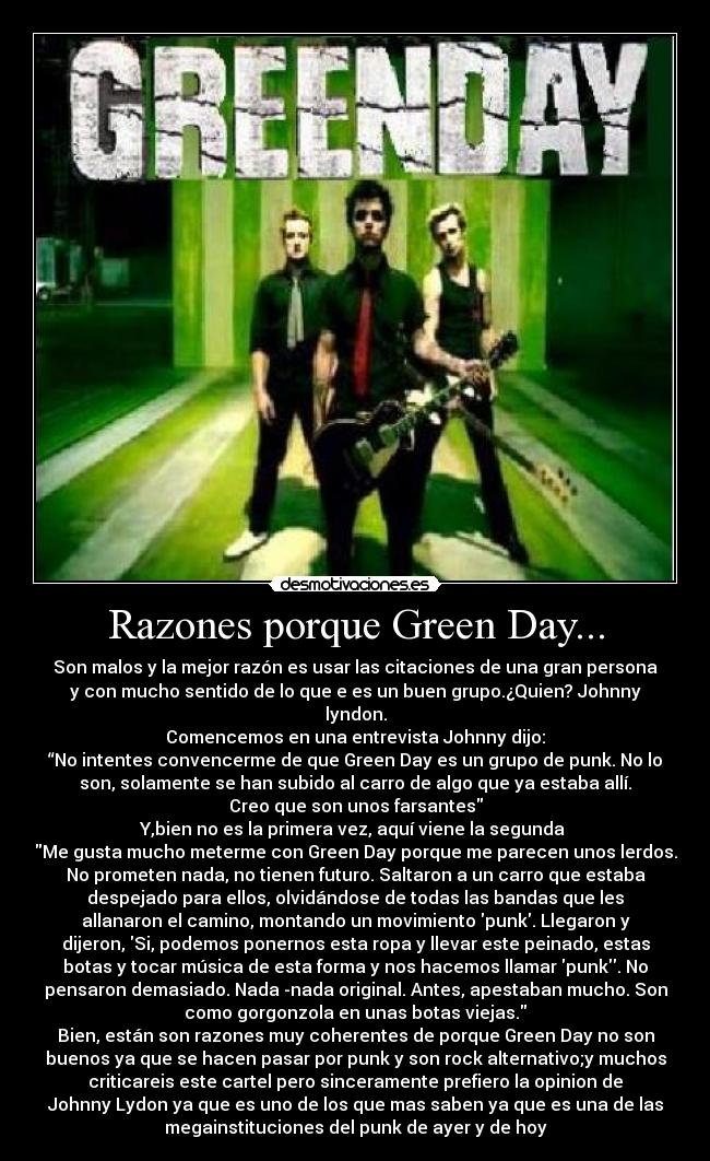 Razones porque Green Day... - Son malos y la mejor razón es usar las citaciones de una gran persona
y con mucho sentido de lo que e es un buen grupo.¿Quien? Johnny
lyndon.
Comencemos en una entrevista Johnny dijo:
“No intentes convencerme de que Green Day es un grupo de punk. No lo
son, solamente se han subido al carro de algo que ya estaba allí.
Creo que son unos farsantes
Y,bien no es la primera vez, aquí viene la segunda 
Me gusta mucho meterme con Green Day porque me parecen unos lerdos.
No prometen nada, no tienen futuro. Saltaron a un carro que estaba
despejado para ellos, olvidándose de todas las bandas que les
allanaron el camino, montando un movimiento punk. Llegaron y
dijeron, Si, podemos ponernos esta ropa y llevar este peinado, estas
botas y tocar música de esta forma y nos hacemos llamar punk. No
pensaron demasiado. Nada -nada original. Antes, apestaban mucho. Son
como gorgonzola en unas botas viejas.
Bien, están son razones muy coherentes de porque Green Day no son
buenos ya que se hacen pasar por punk y son rock alternativo;y muchos
criticareis este cartel pero sinceramente prefiero la opinion de
Johnny Lydon ya que es uno de los que mas saben ya que es una de las
megainstituciones del punk de ayer y de hoy