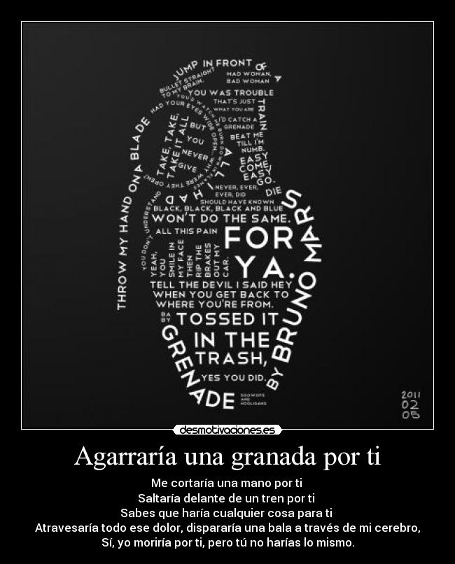 Agarraría una granada por ti - Me cortaría una mano por ti
Saltaría delante de un tren por ti
Sabes que haría cualquier cosa para ti
Atravesaría todo ese dolor, dispararía una bala a través de mi cerebro,
Sí, yo moriría por ti, pero tú no harías lo mismo.