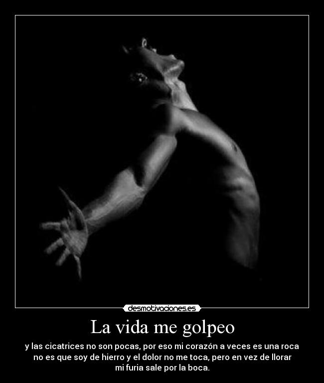 La vida me golpeo - y las cicatrices no son pocas, por eso mi corazón a veces es una roca
no es que soy de hierro y el dolor no me toca, pero en vez de llorar
mi furia sale por la boca.