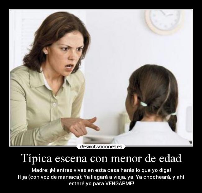 Típica escena con menor de edad - Madre: ¡Mientras vivas en esta casa harás lo que yo diga!
Hija (con voz de maniaca): Ya llegará a vieja, ya. Ya chocheará, y ahí
estaré yo para VENGARME!