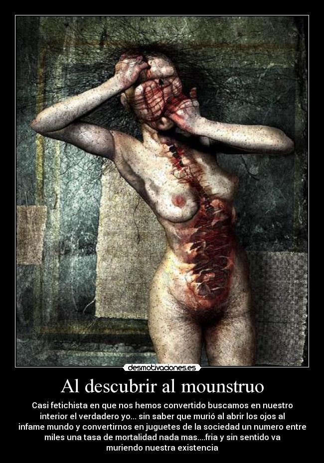 Al descubrir al mounstruo - Casi fetichista en que nos hemos convertido buscamos en nuestro
interior el verdadero yo... sin saber que murió al abrir los ojos al
infame mundo y convertirnos en juguetes de la sociedad un numero entre
miles una tasa de mortalidad nada mas....fria y sin sentido va
muriendo nuestra existencia