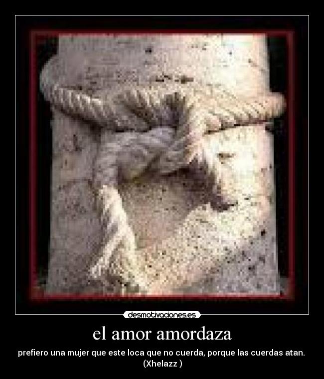 el amor amordaza - prefiero una mujer que este loca que no cuerda, porque las cuerdas atan.
(Xhelazz )