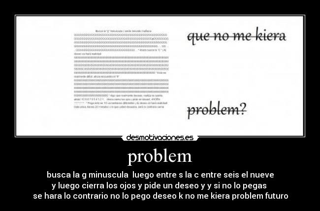 problem - busca la g minuscula  luego entre s la c entre seis el nueve
y luego cierra los ojos y pide un deseo y y si no lo pegas 
se hara lo contrario no lo pego deseo k no me kiera problem futuro