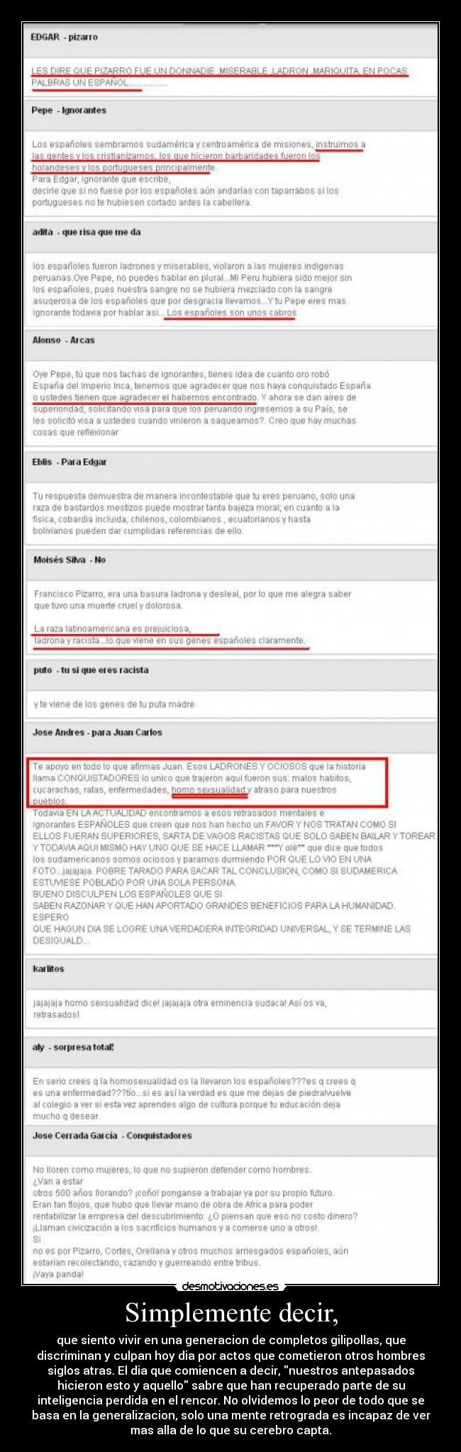 Simplemente decir, - que siento vivir en una generacion de completos gilipollas, que
discriminan y culpan hoy dia por actos que cometieron otros hombres
siglos atras. El dia que comiencen a decir, nuestros antepasados
hicieron esto y aquello sabre que han recuperado parte de su
inteligencia perdida en el rencor. No olvidemos lo peor de todo que se
basa en la generalizacion, solo una mente retrograda es incapaz de ver
mas alla de lo que su cerebro capta.