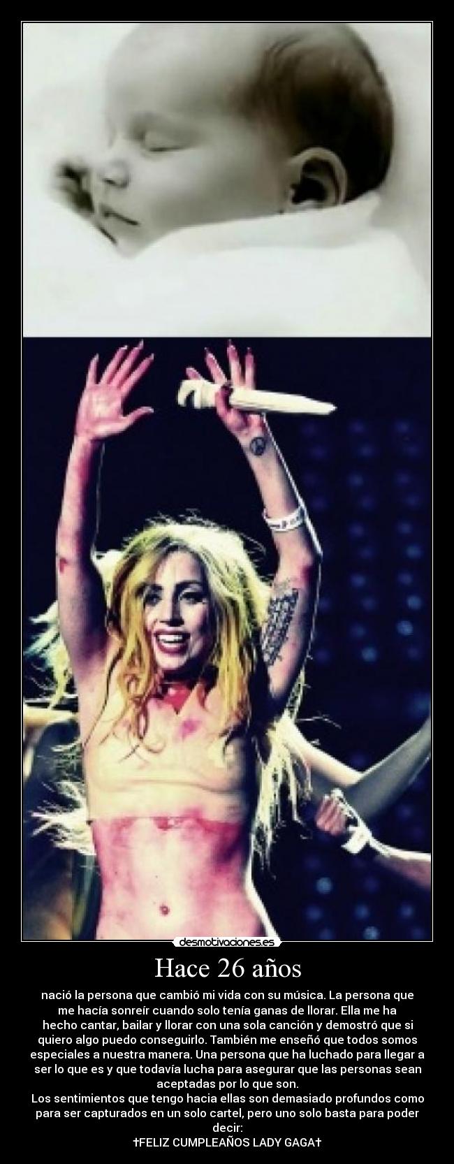 Hace 26 años - nació la persona que cambió mi vida con su música. La persona que
me hacía sonreír cuando solo tenía ganas de llorar. Ella me ha
hecho cantar, bailar y llorar con una sola canción y demostró que si
quiero algo puedo conseguirlo. También me enseñó que todos somos
especiales a nuestra manera. Una persona que ha luchado para llegar a
ser lo que es y que todavía lucha para asegurar que las personas sean
aceptadas por lo que son.
Los sentimientos que tengo hacia ellas son demasiado profundos como
para ser capturados en un solo cartel, pero uno solo basta para poder
decir:
†FELIZ CUMPLEAÑOS LADY GAGA†