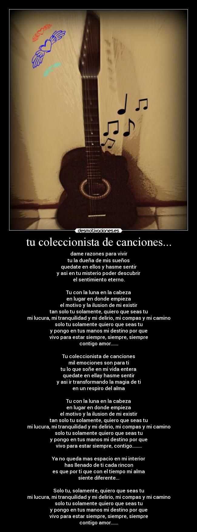 tu coleccionista de canciones... - dame razones para vivir
tu la dueña de mis sueños
quedate en ellos y hasme sentir
y asi en tu misterio poder descubrir
el sentimiento eterno.

Tu con la luna en la cabeza
en lugar en donde empieza
el motivo y la ilusion de mi existir
tan solo tu solamente, quiero que seas tu
mi lucura, mi tranquilidad y mi delirio, mi compas y mi camino
solo tu solamente quiero que seas tu
y pongo en tus manos mi destino por que
vivo para estar siempre, siempre, siempre
contigo amor......

Tu coleccionista de canciones
mil emociones son para ti
tu lo que soñe en mi vida entera
quedate en ellay hasme sentir
y asi ir transformando la magia de ti
en un respiro del alma

Tu con la luna en la cabeza
en lugar en donde empieza
el motivo y la ilusion de mi existir
tan solo tu solamente, quiero que seas tu
mi lucura, mi tranquilidad y mi delirio, mi compas y mi camino
solo tu solamente quiero que seas tu
y pongo en tus manos mi destino por que
vivo para estar siempre, contigo........

Ya no queda mas espacio en mi interior
has llenado de ti cada rincon
es que por ti que con el tiempo mi alma
siente diferente...

Solo tu, solamente, quiero que seas tu
mi lucura, mi tranquilidad y mi delirio, mi compas y mi camino
solo tu solamente quiero que seas tu
y pongo en tus manos mi destino por que
vivo para estar siempre, siempre, siempre
contigo amor......
