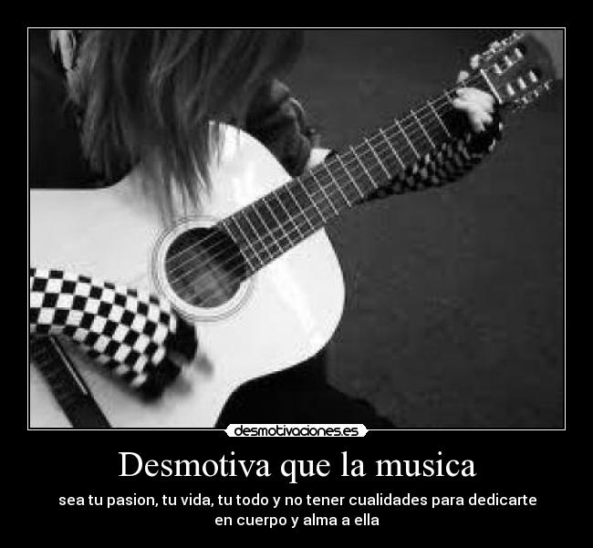 Desmotiva que la musica - sea tu pasion, tu vida, tu todo y no tener cualidades para dedicarte
en cuerpo y alma a ella