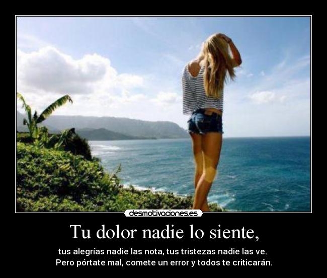 Tu dolor nadie lo siente, - tus alegrías nadie las nota, tus tristezas nadie las ve. 
Pero pórtate mal, comete un error y todos te criticarán.