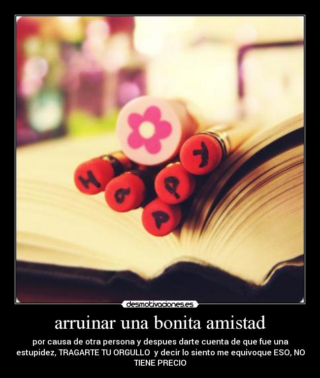 arruinar una bonita amistad - por causa de otra persona y despues darte cuenta de que fue una
estupidez, TRAGARTE TU ORGULLO  y decir lo siento me equivoque ESO, NO
TIENE PRECIO