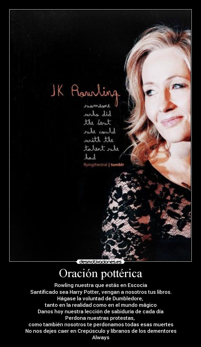 Oración pottérica - Rowling nuestra que estás en Escocia
Santificado sea Harry Potter, vengan a nosotros tus libros.
Hágase la voluntad de Dumbledore,
tanto en la realidad como en el mundo mágico
Danos hoy nuestra lección de sabiduría de cada día
Perdona nuestras protestas,
como también nosotros te perdonamos todas esas muertes
No nos dejes caer en Crepúsculo y líbranos de los dementores
Always