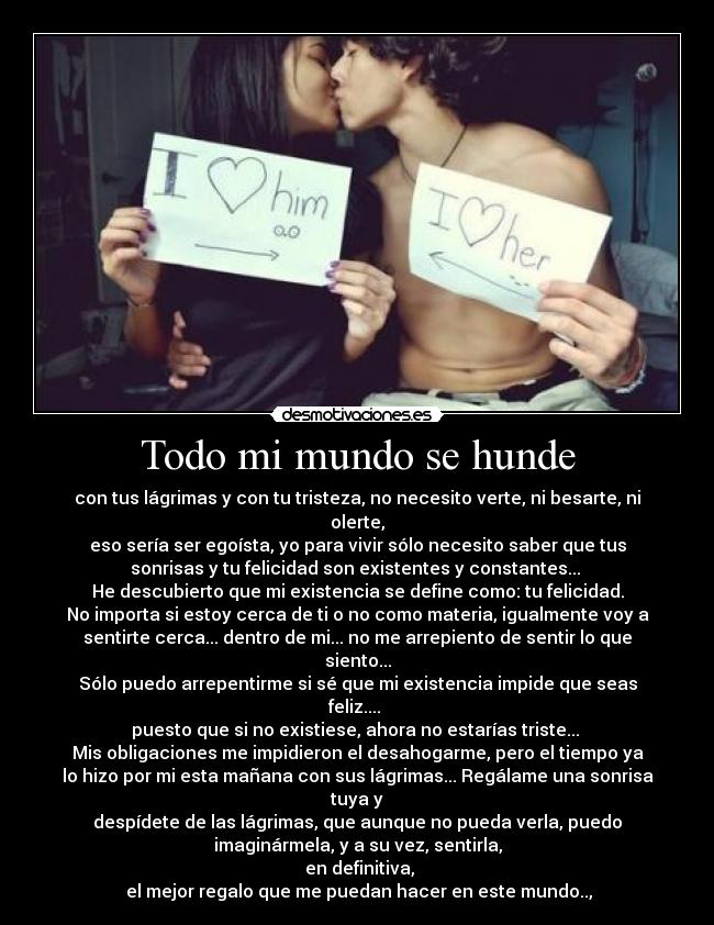Todo mi mundo se hunde - con tus lágrimas y con tu tristeza, no necesito verte, ni besarte, ni
olerte,
eso sería ser egoísta, yo para vivir sólo necesito saber que tus
sonrisas y tu felicidad son existentes y constantes...
He descubierto que mi existencia se define como: tu felicidad.
No importa si estoy cerca de ti o no como materia, igualmente voy a
sentirte cerca... dentro de mi... no me arrepiento de sentir lo que
siento...
Sólo puedo arrepentirme si sé que mi existencia impide que seas
feliz....
puesto que si no existiese, ahora no estarías triste...
Mis obligaciones me impidieron el desahogarme, pero el tiempo ya
lo hizo por mi esta mañana con sus lágrimas... Regálame una sonrisa
tuya y
despídete de las lágrimas, que aunque no pueda verla, puedo
imaginármela, y a su vez, sentirla,
en definitiva,
el mejor regalo que me puedan hacer en este mundo..,